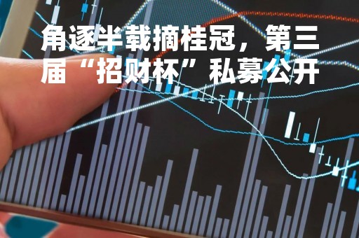 角逐半载摘桂冠，第三届“招财杯”私募公开赛3月获奖名单出炉！