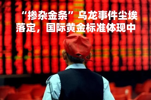 “掺杂金条”乌龙事件尘埃落定，国际黄金标准体现中国智慧
