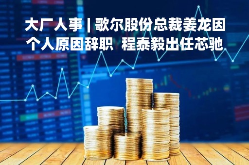 大厂人事 | 歌尔股份总裁姜龙因个人原因辞职  程泰毅出任芯驰CEO