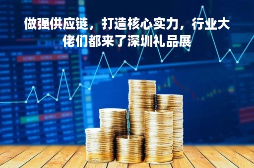 做强供应链，打造核心实力，行业大佬们都来了深圳礼品展