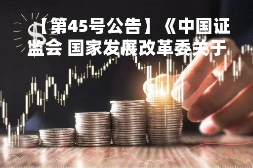 【第45号公告】《中国证监会 国家发展改革委关于企业债券发行审核职责划转过渡期工作安排的公告》