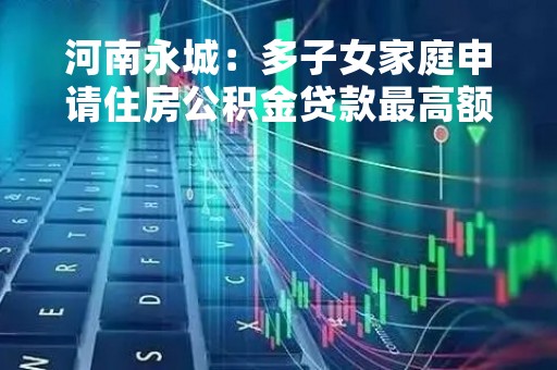 河南永城：多子女家庭申请住房公积金贷款最高额度提至80万元