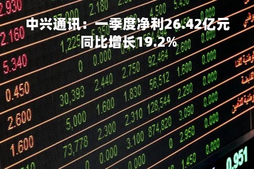 中兴通讯：一季度净利26.42亿元 同比增长19.2%