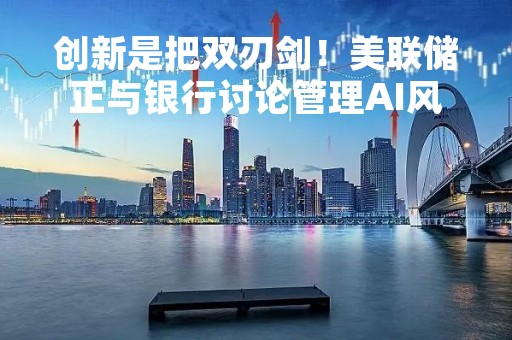 创新是把双刃剑！美联储正与银行讨论管理AI风险