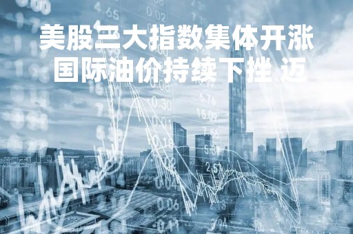 美股三大指数集体开涨 国际油价持续下挫 迈威尔科技跌10%