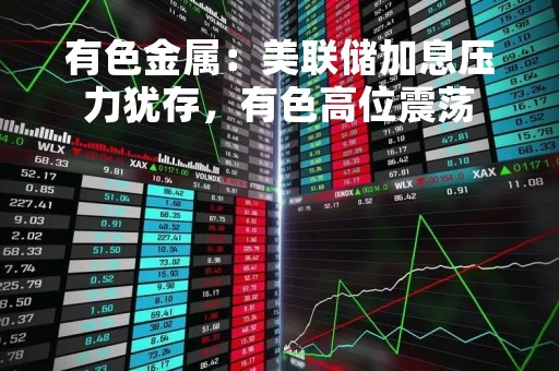 有色金属:美联储加息压力犹存,有色高位震荡 有色金属:美联储加息压力犹存,有色高位震荡