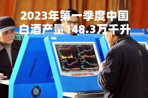 2023年第一季度中国白酒产量148.3万千升，下降19%