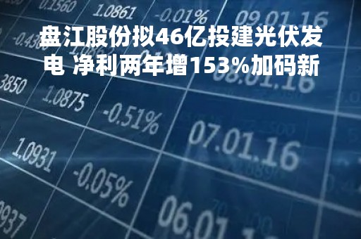 盘江股份拟46亿投建光伏发电 净利两年增153%加码新能源转型