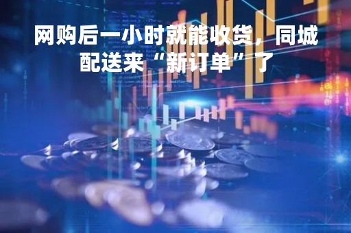 网购后一小时就能收货，同城配送来“新订单”了