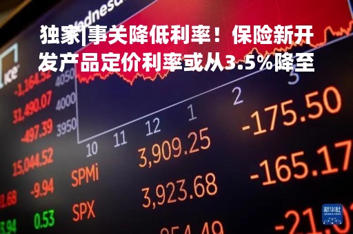 独家|事关降低利率！保险新开发产品定价利率或从3.5%降至3.0% 行业停售炒作又袭来？
