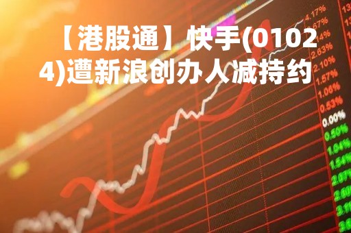 【港股通】快手(01024)遭新浪创办人减持约137万股普通股 套现约7360万港元