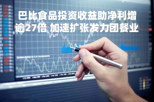巴比食品投资收益助净利增逾27倍 加速扩张发力团餐业务