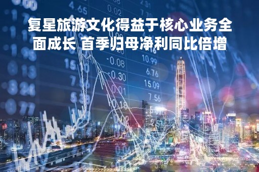 复星旅游文化得益于核心业务全面成长 首季归母净利同比倍增