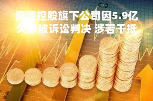 资源控股旗下公司因5.9亿欠款被诉讼判决 涉若干抵押地块等