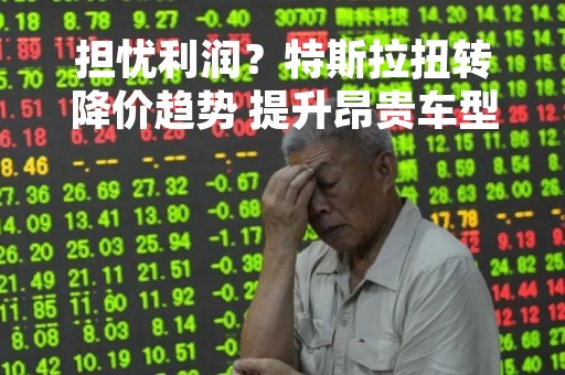 担忧利润？特斯拉扭转降价趋势 提升昂贵车型的价格