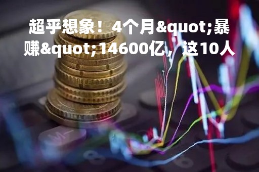 超乎想象！4个月"暴赚"14600亿，这10人"手握"印钞机！他"包"下全球首富