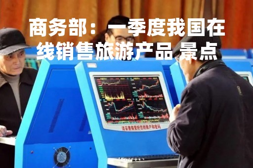商务部：一季度我国在线销售旅游产品 景点门票同比增长115.8%