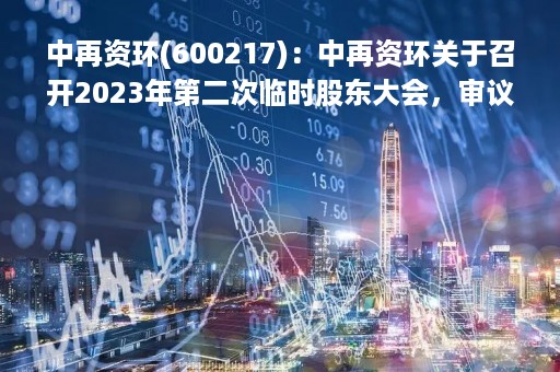 中再资环(600217)：中再资环关于召开2023年第二次临时股东大会，审议关于《中再资源环境股份有限公司2021年度向特定对象发行股票方案论证分析报告》的议案