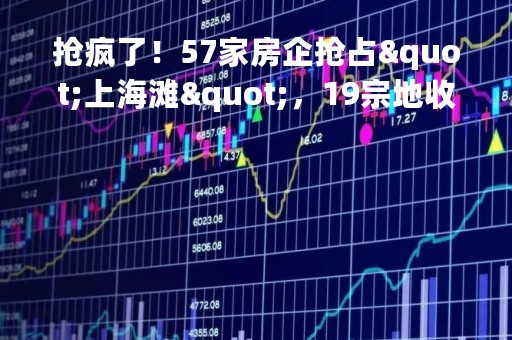 抢疯了！57家房企抢占"上海滩"，19宗地收金519亿！广州土拍分化明显