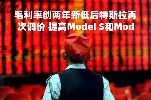 毛利率创两年新低后特斯拉再次调价 提高Model S和Model X在美售价