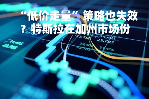 “低价走量”策略也失效？特斯拉在加州市场份额大降