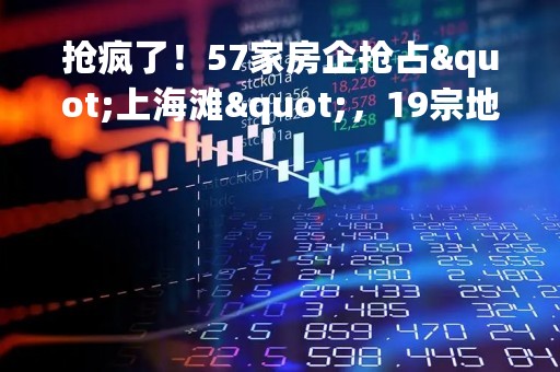 抢疯了！57家房企抢占"上海滩"，19宗地收金519亿！广州土拍分化明显