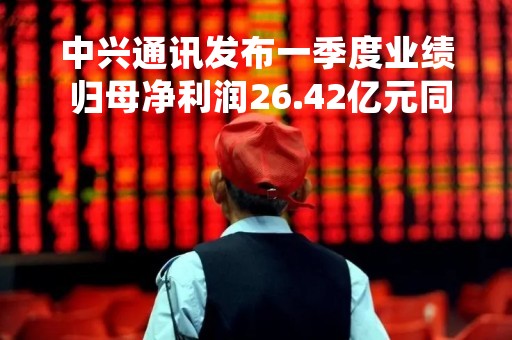 中兴通讯发布一季度业绩 归母净利润26.42亿元同比增加19.2% 中兴通讯发布一季度业绩 归母净利润26.42亿元同比增加19.2%
