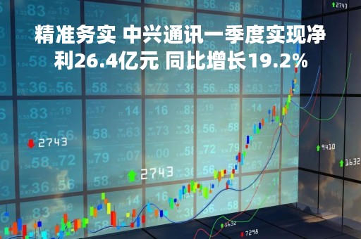 精准务实 中兴通讯一季度实现净利26.4亿元 同比增长19.2%