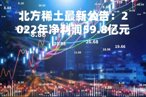 北方稀土最新公告:2022年净利润59.8亿元 同比增长16.64% 北方稀土最新公告:2022年净利润59.8亿元 同比增长16.64%
