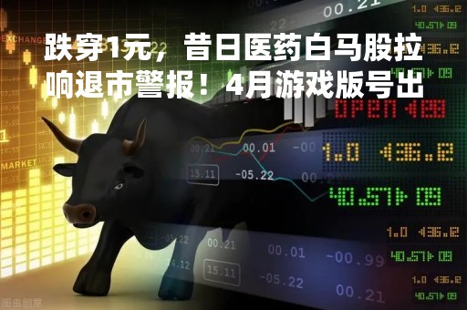 跌穿1元，昔日医药白马股拉响退市警报！4月游戏版号出炉，超30亿主力资金出逃，一概念股却逆市大涨13%