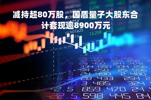 减持超80万股，国盾量子大股东合计套现逾8900万元