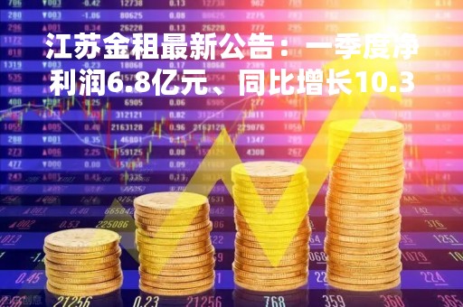 江苏金租最新公告：一季度净利润6.8亿元、同比增长10.38%