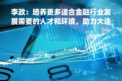 李政：培养更多适合金融行业发展需要的人才和环境，助力大连成为国际金融中心