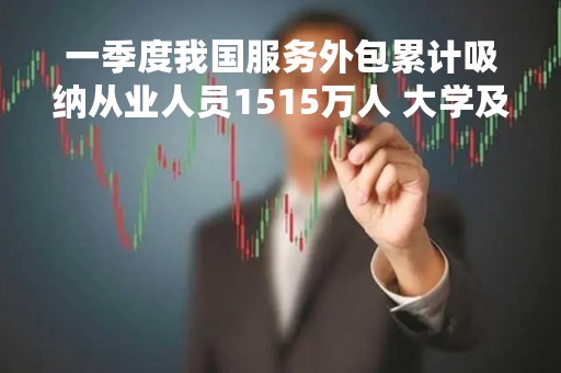 一季度我国服务外包累计吸纳从业人员1515万人 大学及以上学历占比超六成