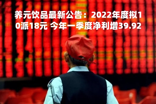 养元饮品最新公告：2022年度拟10派18元 今年一季度净利增39.92%
