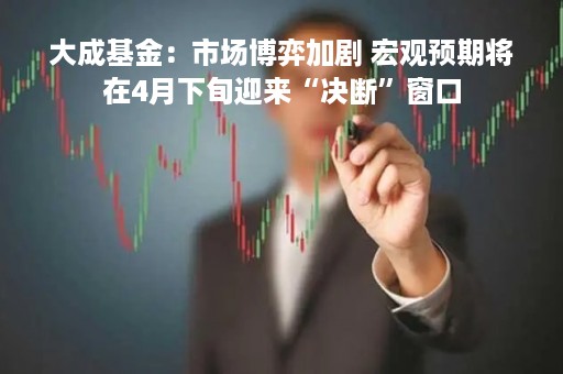 大成基金：市场博弈加剧 宏观预期将在4月下旬迎来“决断”窗口