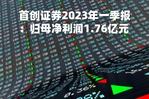 首创证券2023年一季报：归母净利润1.76亿元 同比增110.73%