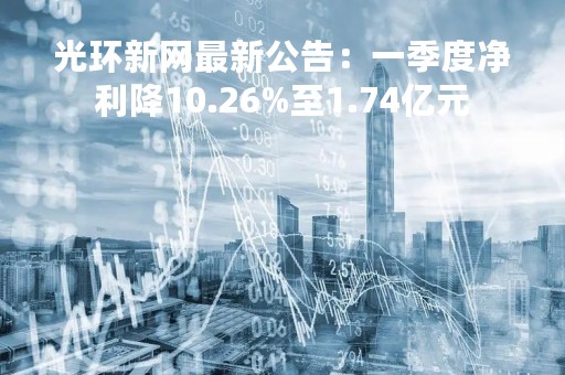 光环新网最新公告：一季度净利降10.26%至1.74亿元