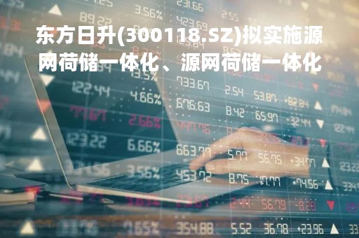 东方日升(300118.SZ)拟实施源网荷储一体化、源网荷储一体化10GW拉晶项目 预计总投资84.65亿元