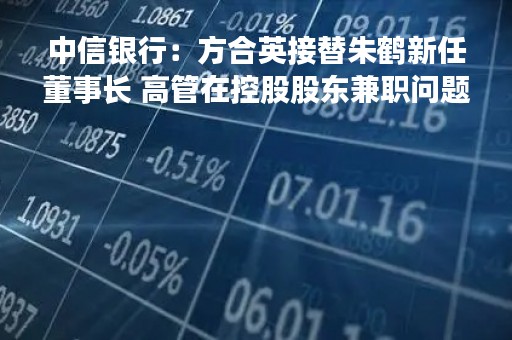 中信银行：方合英接替朱鹤新任董事长 高管在控股股东兼职问题已解决