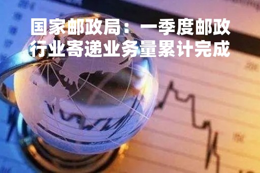 国家邮政局：一季度邮政行业寄递业务量累计完成341.7亿件 同比增长8.5%