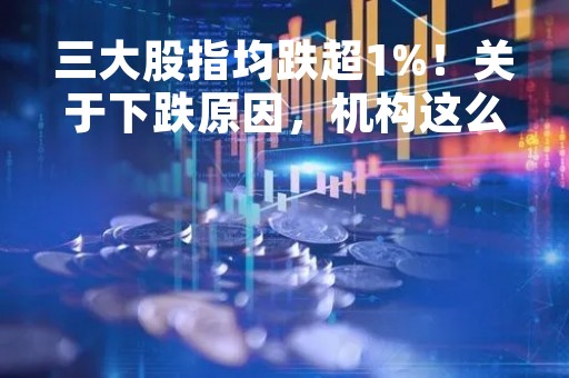 三大股指均跌超1%！关于下跌原因，机构这么说
