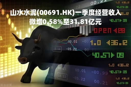山水水泥(00691.HK)一季度经营收入微增0.58%至31.81亿元