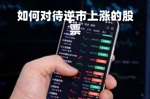 如何对待逆市上涨的股票「如何对待逆市上涨的股票行情」