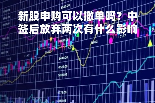 新股申购可以撤单吗？中签后放弃两次有什么影响？