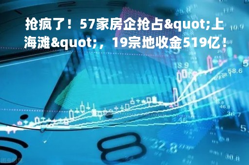 抢疯了！57家房企抢占"上海滩"，19宗地收金519亿！广州土拍分化明显