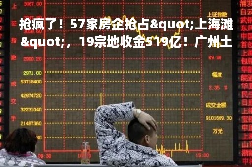 抢疯了！57家房企抢占"上海滩"，19宗地收金519亿！广州土拍分化明显