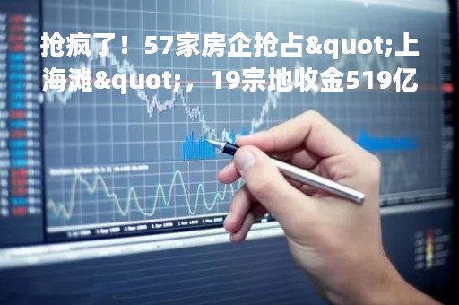 抢疯了！57家房企抢占"上海滩"，19宗地收金519亿！广州土拍分化明显