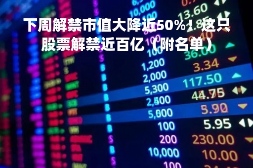下周解禁市值大降近50%！这只股票解禁近百亿（附名单）