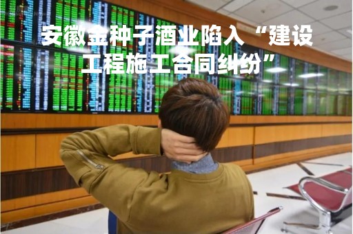 安徽金种子酒业陷入“建设工程施工合同纠纷”